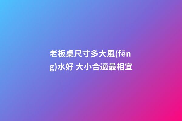 老板桌尺寸多大風(fēng)水好 大小合適最相宜